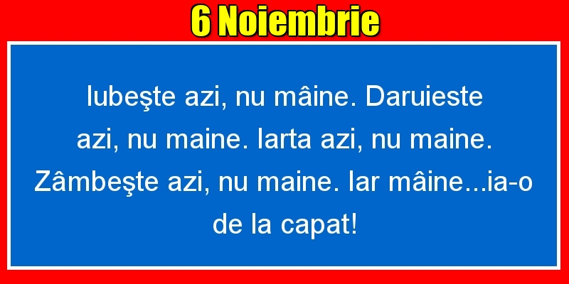 6.Noiembrie Iubeşte azi, nu mâine. Dăruieste azi, nu mâine. Iartă azi, nu mâine. Zâmbeşte azi, nu mâine. Iar mâine...ia-o de la capăt!