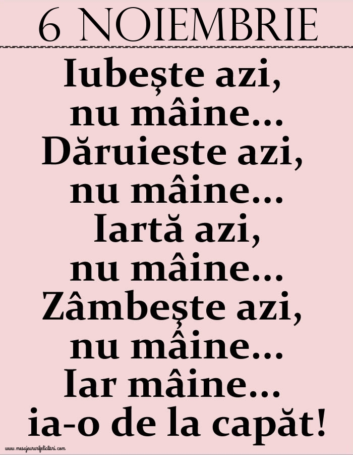 6.Noiembrie Iubeşte azi, nu mâine. Dăruieste azi, nu mâine. Iartă azi, nu mâine. Zâmbeşte azi, nu mâine. Iar mâine...ia-o de la capăt!