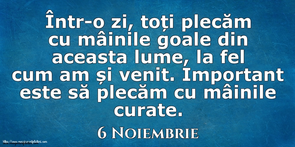Mesajul zilei 6 Noiembrie Într-o zi, toți plecăm cu mâinile goale din aceasta lume, la fel cum am și venit. Important este să plecăm cu mâinile curate.