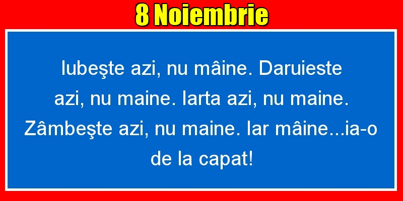 8.Noiembrie Iubeşte azi, nu mâine. Dăruieste azi, nu mâine. Iartă azi, nu mâine. Zâmbeşte azi, nu mâine. Iar mâine...ia-o de la capăt!