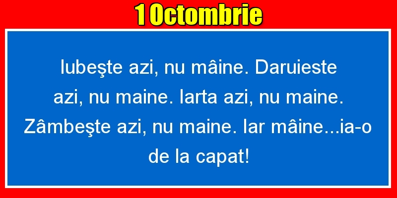 1.Octombrie Iubeşte azi, nu mâine. Dăruieste azi, nu mâine. Iartă azi, nu mâine. Zâmbeşte azi, nu mâine. Iar mâine...ia-o de la capăt!