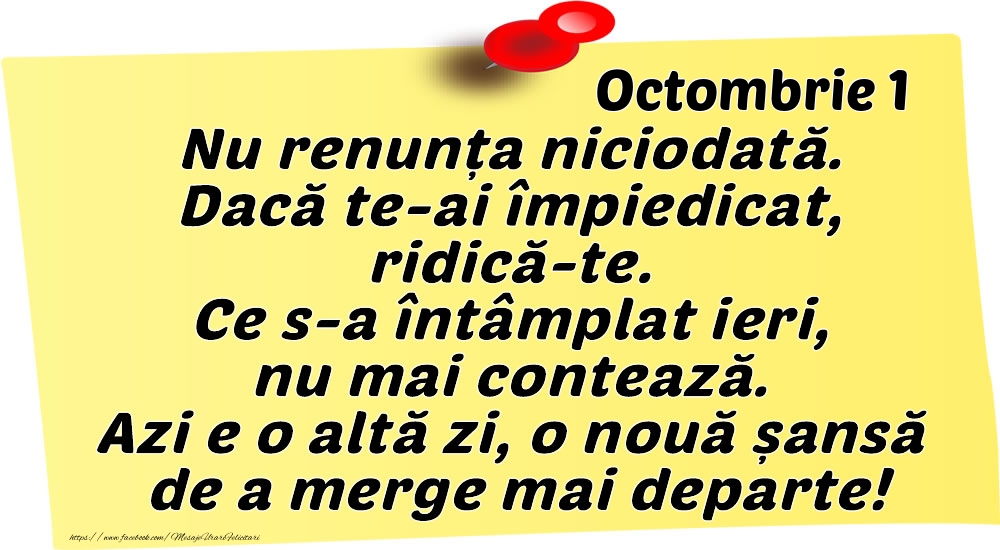 Octombrie 1 Nu renunța niciodată. Dacă te-ai împiedicat, ridică-te. Ce s-a întâmplat ieri, nu mai contează. Azi e o altă zi, o nouă șansă de a merge mai departe!