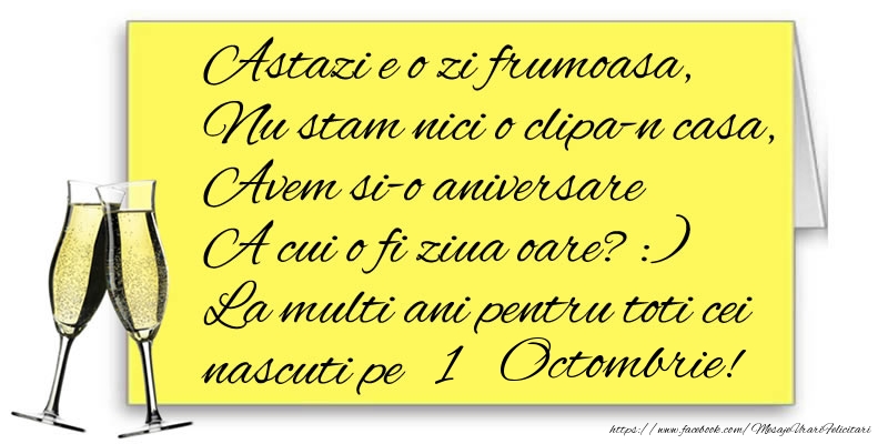 Astazi e o zi frumoasa, Nu stam nici o clipa-n casa, Avem si-o aniversare  A cui o fi ziua oare? :) La multi ani pentru toti cei nascuti pe 1 Octombrie!