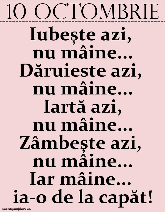Felicitari de 10 Octombrie - 10.Octombrie Iubeşte azi, nu mâine. Dăruieste azi, nu mâine. Iartă azi, nu mâine. Zâmbeşte azi, nu mâine. Iar mâine...ia-o de la capăt!