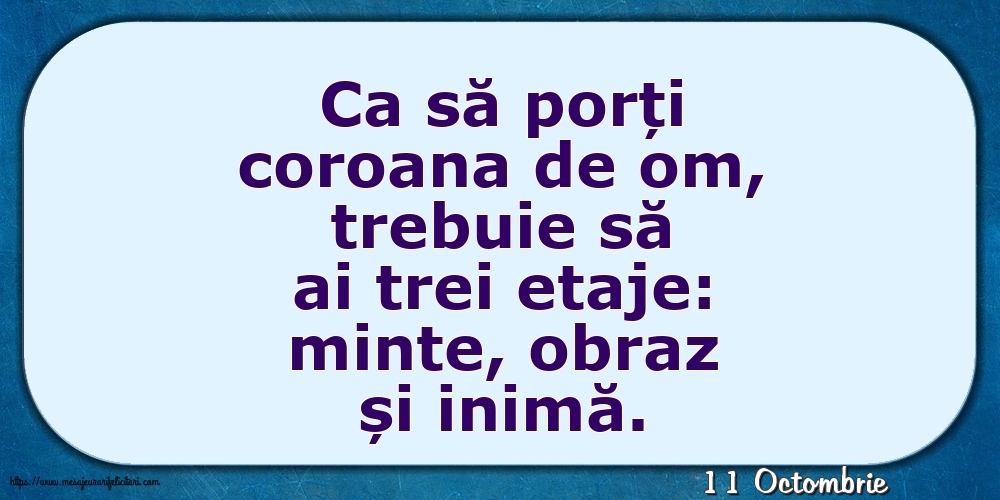 Felicitari de 11 Octombrie - 11 Octombrie - Ca să porți coroana de om, trebuie să ai trei etaje: minte, obraz și inimă.