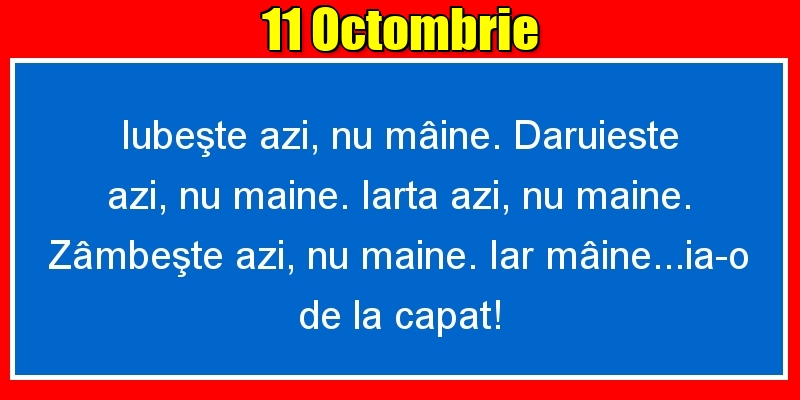 11.Octombrie Iubeşte azi, nu mâine. Dăruieste azi, nu mâine. Iartă azi, nu mâine. Zâmbeşte azi, nu mâine. Iar mâine...ia-o de la capăt!