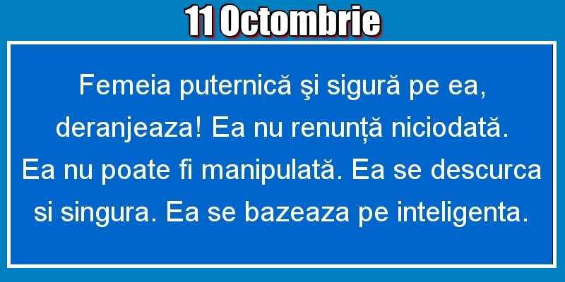 11.Octombrie Femeia puternică şi sigură pe ea, deranjeaza! Ea nu renunţă niciodată. Ea nu poate fi manipulată. Ea se descurca si singura. Ea se bazeaza pe inteligenta.