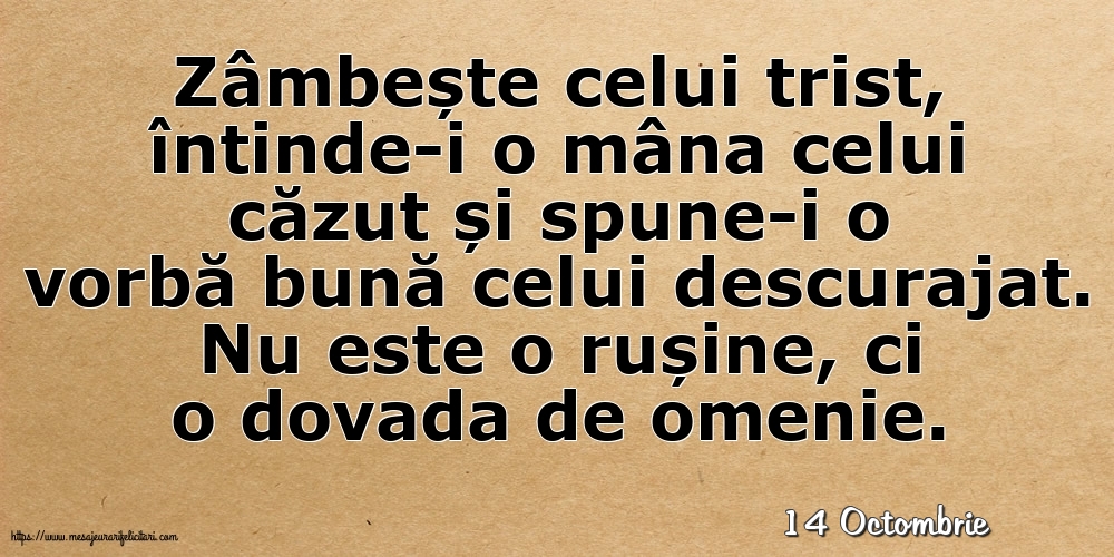 Felicitari de 14 Octombrie - 14 Octombrie - Zâmbește celui trist, întinde-i o mâna celui căzut... Nu este o rușine, ci o dovada de omenie.