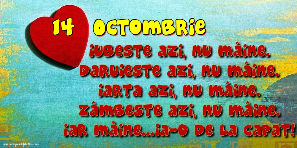 Felicitari de 14 Octombrie - 14.Octombrie Iubeşte azi, nu mâine. Dăruieste azi, nu mâine. Iartă azi, nu mâine. Zâmbeşte azi, nu mâine. Iar mâine...ia-o de la capăt!