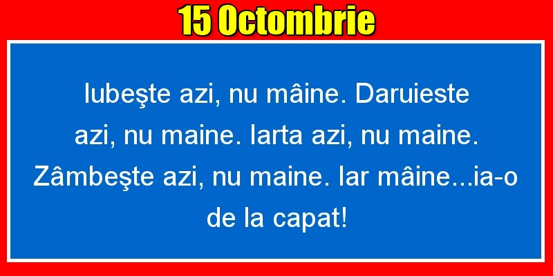 15.Octombrie Iubeşte azi, nu mâine. Dăruieste azi, nu mâine. Iartă azi, nu mâine. Zâmbeşte azi, nu mâine. Iar mâine...ia-o de la capăt!