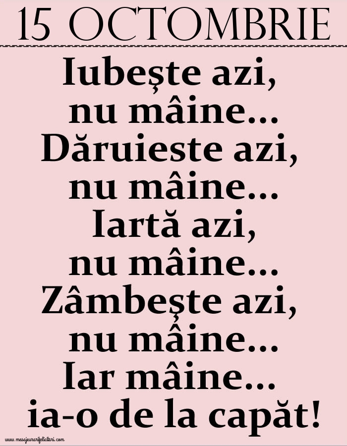 15.Octombrie Iubeşte azi, nu mâine. Dăruieste azi, nu mâine. Iartă azi, nu mâine. Zâmbeşte azi, nu mâine. Iar mâine...ia-o de la capăt!