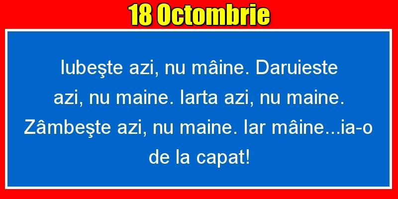 18.Octombrie Iubeşte azi, nu mâine. Dăruieste azi, nu mâine. Iartă azi, nu mâine. Zâmbeşte azi, nu mâine. Iar mâine...ia-o de la capăt!