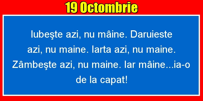 Felicitari de 19 Octombrie - 19.Octombrie Iubeşte azi, nu mâine. Dăruieste azi, nu mâine. Iartă azi, nu mâine. Zâmbeşte azi, nu mâine. Iar mâine...ia-o de la capăt!