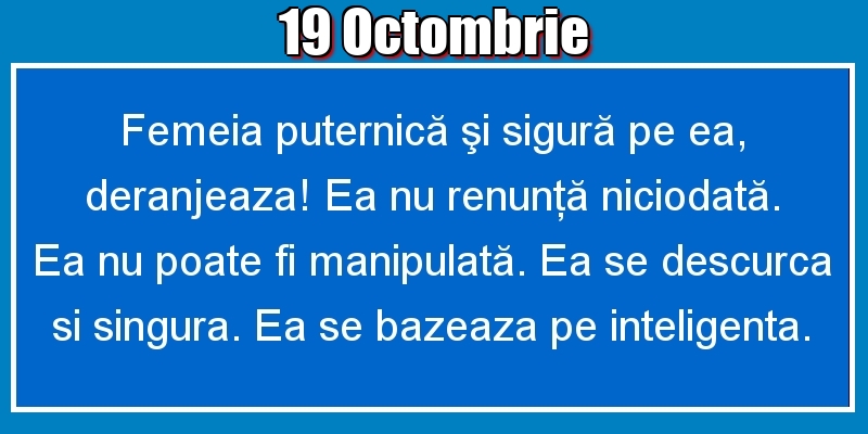 Felicitari de 19 Octombrie - 19.Octombrie Femeia puternică şi sigură pe ea, deranjeaza! Ea nu renunţă niciodată. Ea nu poate fi manipulată. Ea se descurca si singura. Ea se bazeaza pe inteligenta.