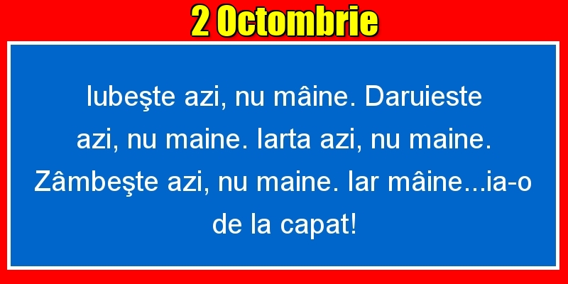 Felicitari de 2 Octombrie - 2.Octombrie Iubeşte azi, nu mâine. Dăruieste azi, nu mâine. Iartă azi, nu mâine. Zâmbeşte azi, nu mâine. Iar mâine...ia-o de la capăt!