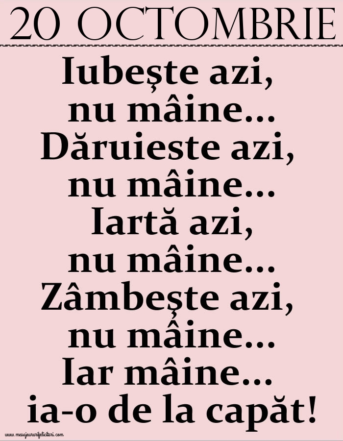 20.Octombrie Iubeşte azi, nu mâine. Dăruieste azi, nu mâine. Iartă azi, nu mâine. Zâmbeşte azi, nu mâine. Iar mâine...ia-o de la capăt!