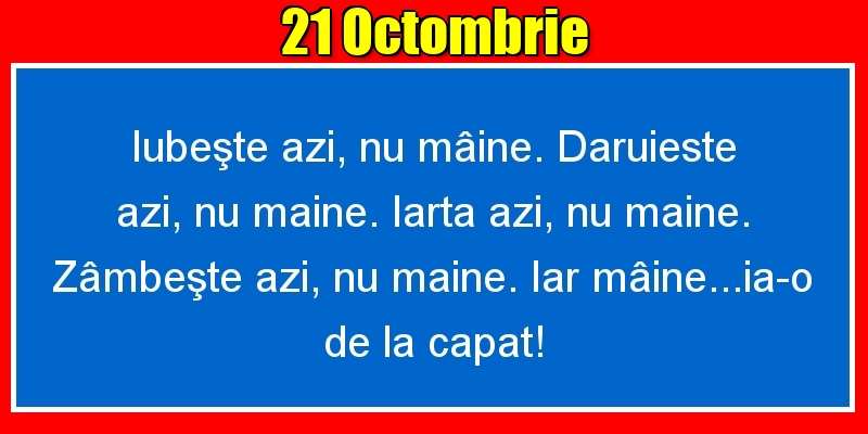 21.Octombrie Iubeşte azi, nu mâine. Dăruieste azi, nu mâine. Iartă azi, nu mâine. Zâmbeşte azi, nu mâine. Iar mâine...ia-o de la capăt!