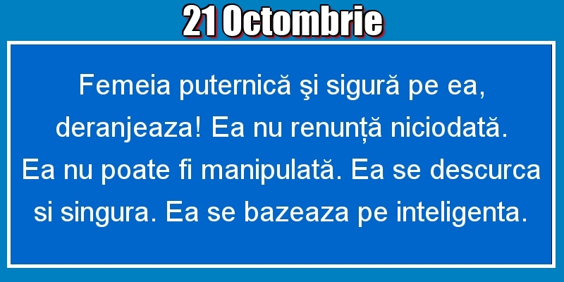 21.Octombrie Femeia puternică şi sigură pe ea, deranjeaza! Ea nu renunţă niciodată. Ea nu poate fi manipulată. Ea se descurca si singura. Ea se bazeaza pe inteligenta.