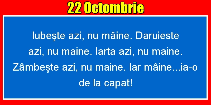 22.Octombrie Iubeşte azi, nu mâine. Dăruieste azi, nu mâine. Iartă azi, nu mâine. Zâmbeşte azi, nu mâine. Iar mâine...ia-o de la capăt!