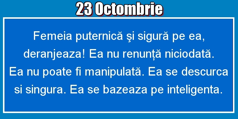 23.Octombrie Femeia puternică şi sigură pe ea, deranjeaza! Ea nu renunţă niciodată. Ea nu poate fi manipulată. Ea se descurca si singura. Ea se bazeaza pe inteligenta.