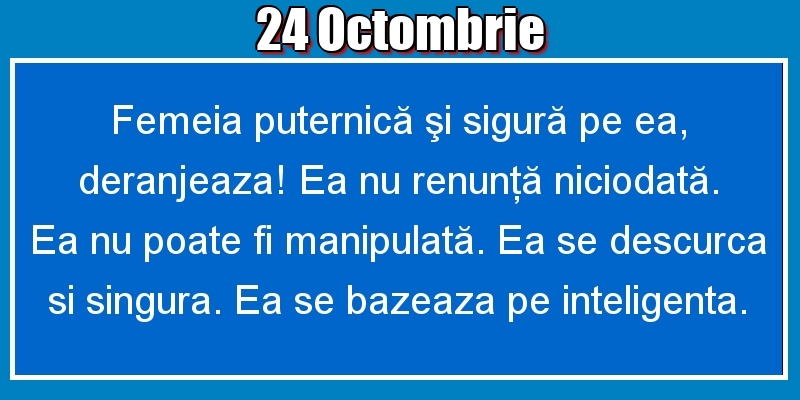 24.Octombrie Femeia puternică şi sigură pe ea, deranjeaza! Ea nu renunţă niciodată. Ea nu poate fi manipulată. Ea se descurca si singura. Ea se bazeaza pe inteligenta.