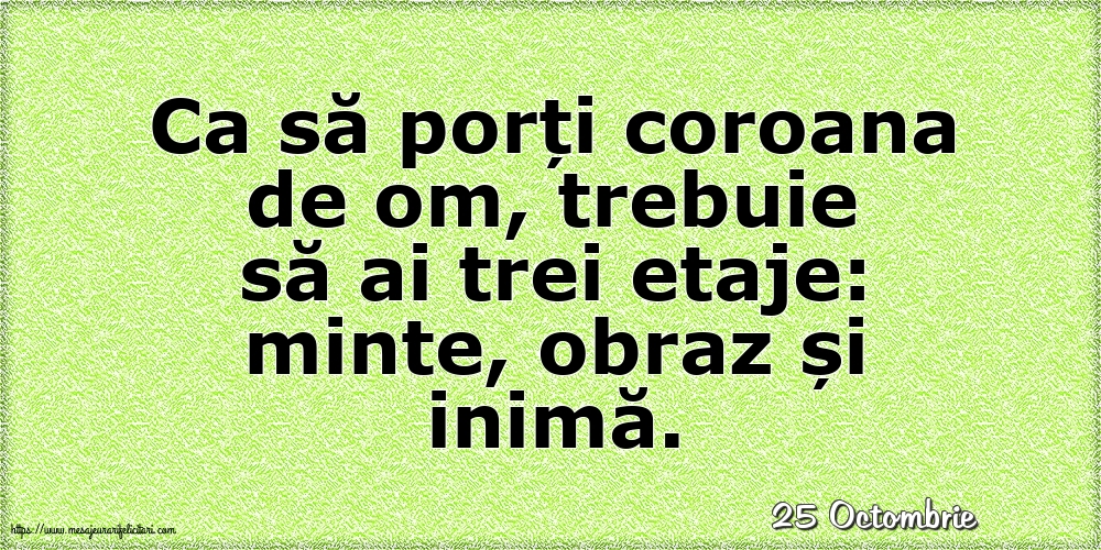 Felicitari de 25 Octombrie - 25 Octombrie - Ca să porți coroana de om, trebuie să ai trei etaje: minte, obraz și inimă.