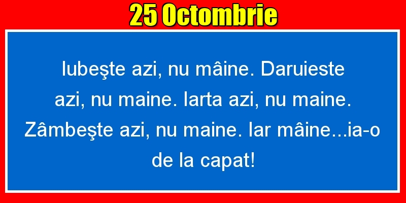 25.Octombrie Iubeşte azi, nu mâine. Dăruieste azi, nu mâine. Iartă azi, nu mâine. Zâmbeşte azi, nu mâine. Iar mâine...ia-o de la capăt!
