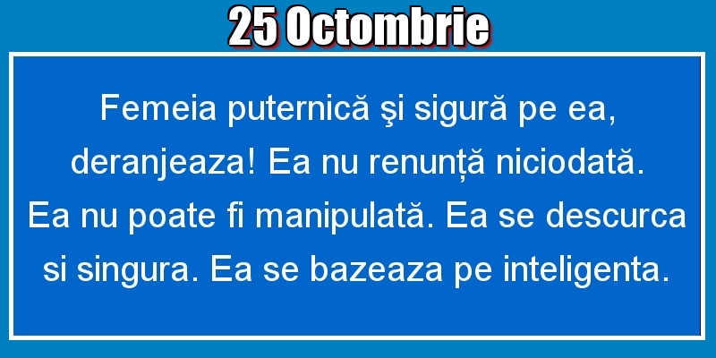 25.Octombrie Femeia puternică şi sigură pe ea, deranjeaza! Ea nu renunţă niciodată. Ea nu poate fi manipulată. Ea se descurca si singura. Ea se bazeaza pe inteligenta.