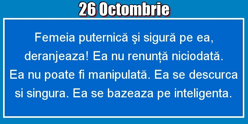 26.Octombrie Femeia puternică şi sigură pe ea, deranjeaza! Ea nu renunţă niciodată. Ea nu poate fi manipulată. Ea se descurca si singura. Ea se bazeaza pe inteligenta.
