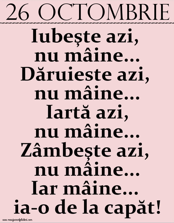 26.Octombrie Iubeşte azi, nu mâine. Dăruieste azi, nu mâine. Iartă azi, nu mâine. Zâmbeşte azi, nu mâine. Iar mâine...ia-o de la capăt!