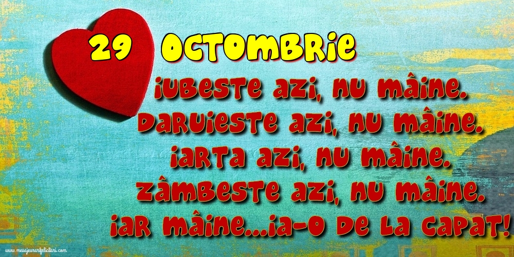 29.Octombrie Iubeşte azi, nu mâine. Dăruieste azi, nu mâine. Iartă azi, nu mâine. Zâmbeşte azi, nu mâine. Iar mâine...ia-o de la capăt!