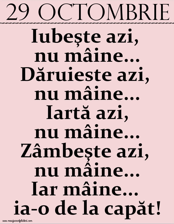 29.Octombrie Iubeşte azi, nu mâine. Dăruieste azi, nu mâine. Iartă azi, nu mâine. Zâmbeşte azi, nu mâine. Iar mâine...ia-o de la capăt!