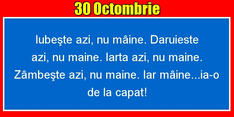 30.Octombrie Iubeşte azi, nu mâine. Dăruieste azi, nu mâine. Iartă azi, nu mâine. Zâmbeşte azi, nu mâine. Iar mâine...ia-o de la capăt!