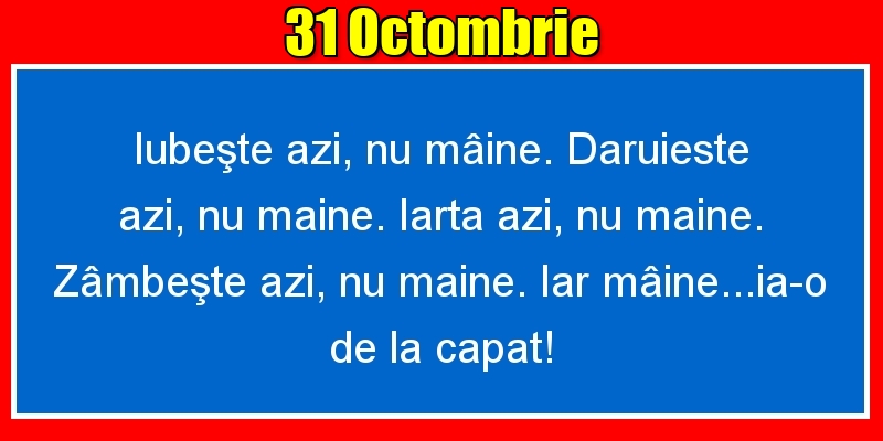 Felicitari de 31 Octombrie - 31.Octombrie Iubeşte azi, nu mâine. Dăruieste azi, nu mâine. Iartă azi, nu mâine. Zâmbeşte azi, nu mâine. Iar mâine...ia-o de la capăt!