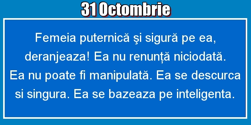 Felicitari de 31 Octombrie - 31.Octombrie Femeia puternică şi sigură pe ea, deranjeaza! Ea nu renunţă niciodată. Ea nu poate fi manipulată. Ea se descurca si singura. Ea se bazeaza pe inteligenta.