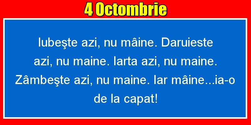 4.Octombrie Iubeşte azi, nu mâine. Dăruieste azi, nu mâine. Iartă azi, nu mâine. Zâmbeşte azi, nu mâine. Iar mâine...ia-o de la capăt!
