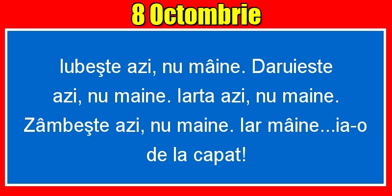 8.Octombrie Iubeşte azi, nu mâine. Dăruieste azi, nu mâine. Iartă azi, nu mâine. Zâmbeşte azi, nu mâine. Iar mâine...ia-o de la capăt!