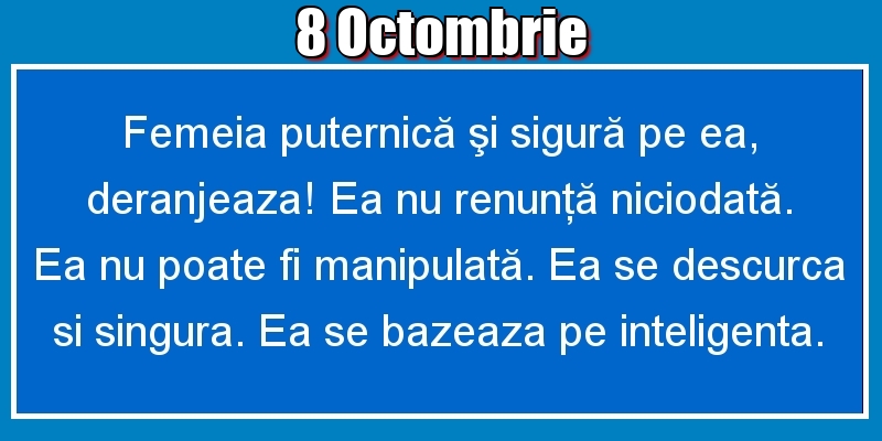 8.Octombrie Femeia puternică şi sigură pe ea, deranjeaza! Ea nu renunţă niciodată. Ea nu poate fi manipulată. Ea se descurca si singura. Ea se bazeaza pe inteligenta.
