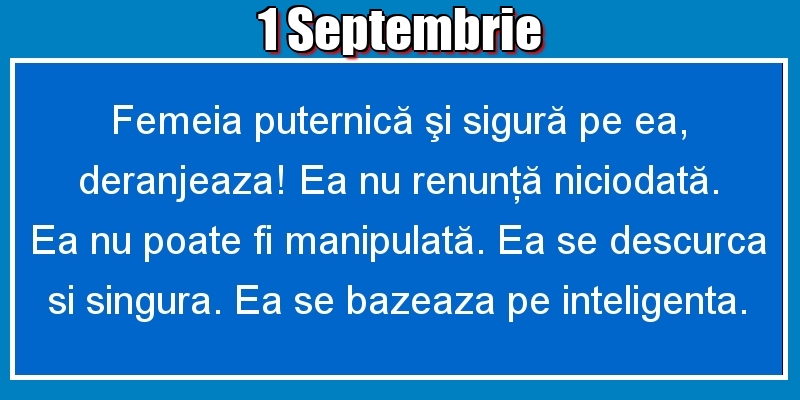 Felicitari de 1 Septembrie - 1.Septembrie Femeia puternică şi sigură pe ea, deranjeaza! Ea nu renunţă niciodată. Ea nu poate fi manipulată. Ea se descurca si singura. Ea se bazeaza pe inteligenta.