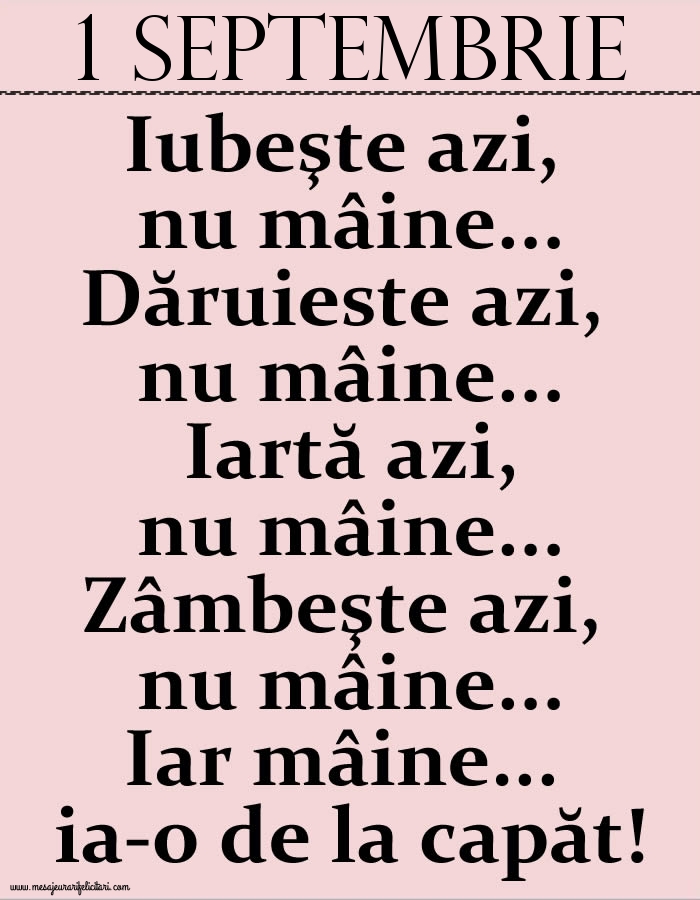 Felicitari de 1 Septembrie - 1.Septembrie Iubeşte azi, nu mâine. Dăruieste azi, nu mâine. Iartă azi, nu mâine. Zâmbeşte azi, nu mâine. Iar mâine...ia-o de la capăt!