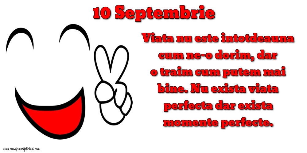 Felicitari de 10 Septembrie - 10.Septembrie Viata nu este intotdeauna cum ne-o dorim, dar o traim cum putem mai bine. Nu exista viata perfecta dar exista momente perfecte.