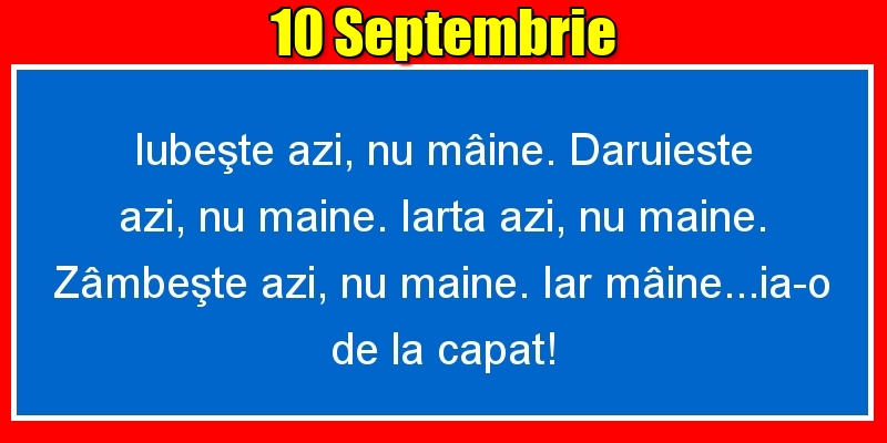 Felicitari de 10 Septembrie - 10.Septembrie Iubeşte azi, nu mâine. Dăruieste azi, nu mâine. Iartă azi, nu mâine. Zâmbeşte azi, nu mâine. Iar mâine...ia-o de la capăt!
