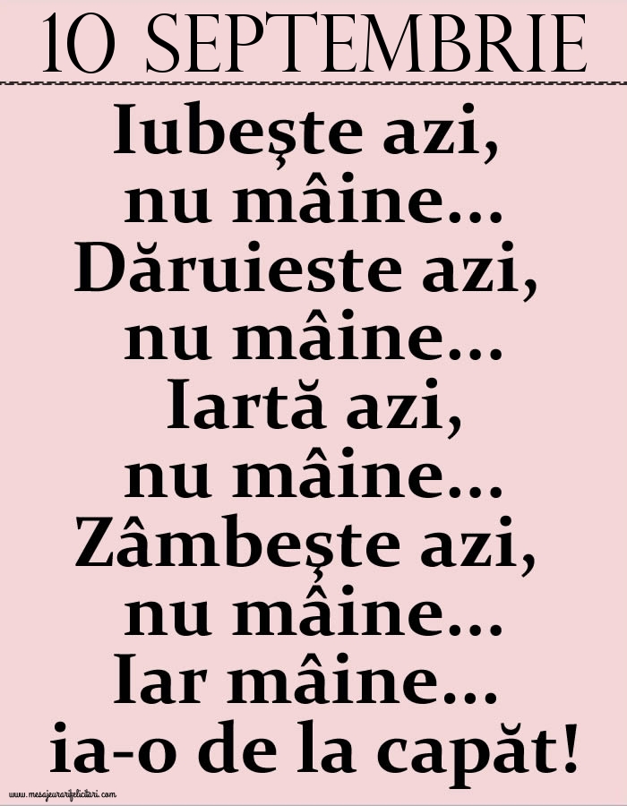 Felicitari de 10 Septembrie - 10.Septembrie Iubeşte azi, nu mâine. Dăruieste azi, nu mâine. Iartă azi, nu mâine. Zâmbeşte azi, nu mâine. Iar mâine...ia-o de la capăt!