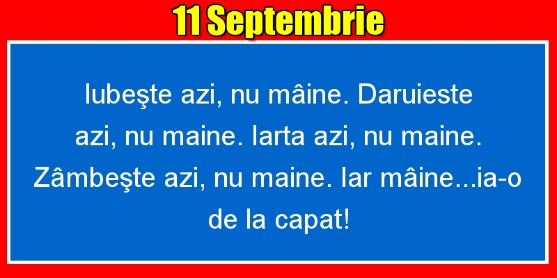 11.Septembrie Iubeşte azi, nu mâine. Dăruieste azi, nu mâine. Iartă azi, nu mâine. Zâmbeşte azi, nu mâine. Iar mâine...ia-o de la capăt!
