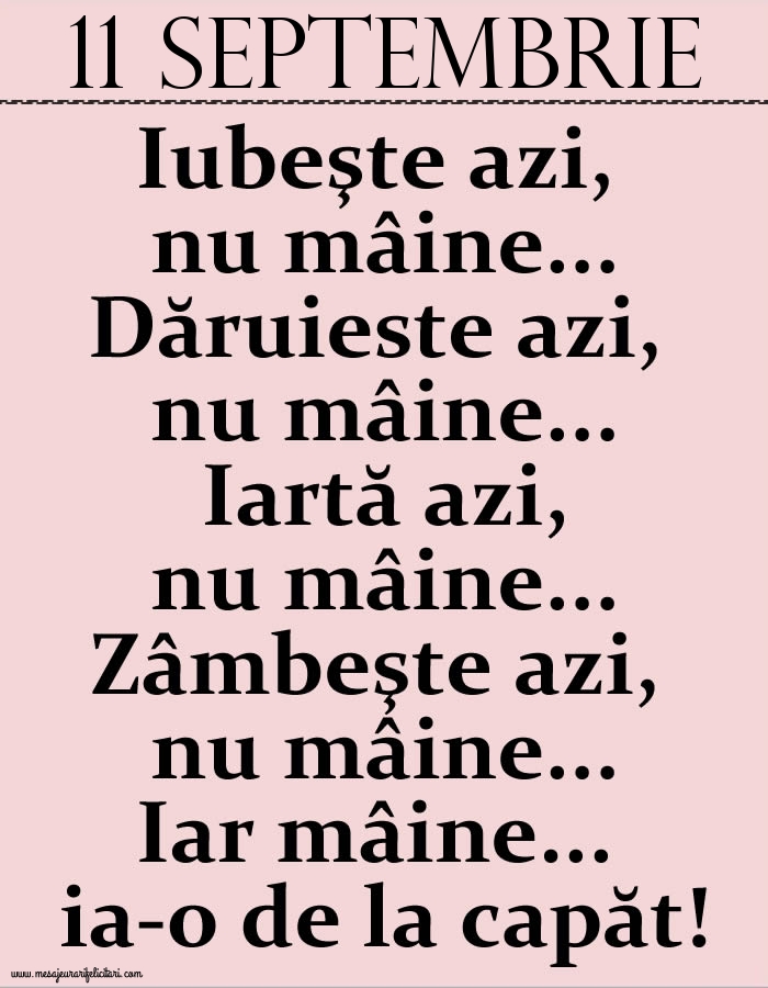 11.Septembrie Iubeşte azi, nu mâine. Dăruieste azi, nu mâine. Iartă azi, nu mâine. Zâmbeşte azi, nu mâine. Iar mâine...ia-o de la capăt!
