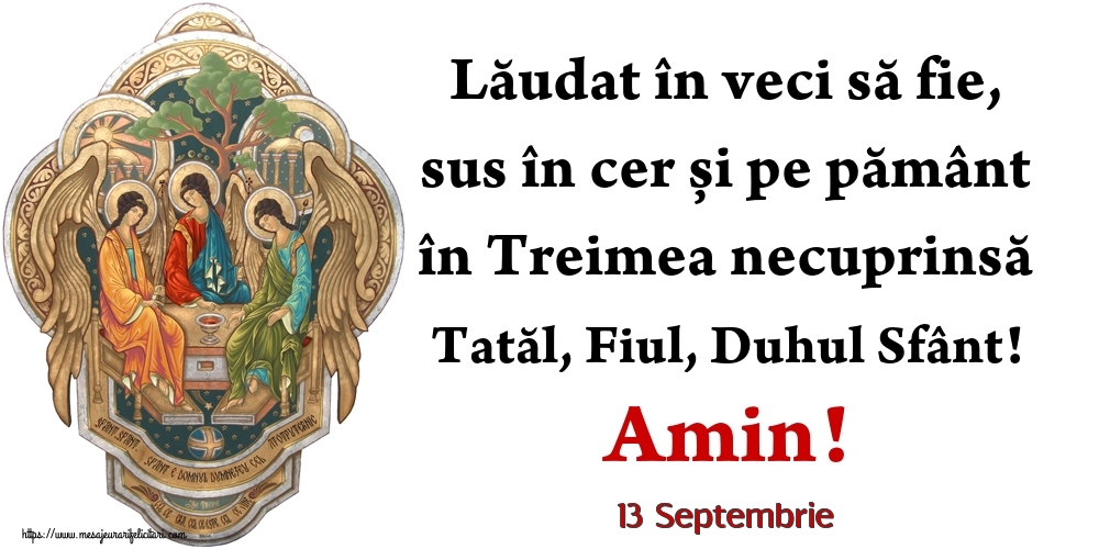 Felicitari de 13 Septembrie - 13 Septembrie - Lăudat în veci să fie, sus în cer și pe pământ în Treimea necuprinsă Tatăl, Fiul, Duhul Sfânt! Amin!