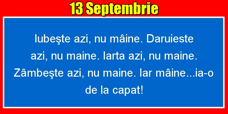 Felicitari de 13 Septembrie - 13.Septembrie Iubeşte azi, nu mâine. Dăruieste azi, nu mâine. Iartă azi, nu mâine. Zâmbeşte azi, nu mâine. Iar mâine...ia-o de la capăt!