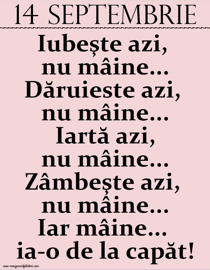 Felicitari de 14 Septembrie - 14.Septembrie Iubeşte azi, nu mâine. Dăruieste azi, nu mâine. Iartă azi, nu mâine. Zâmbeşte azi, nu mâine. Iar mâine...ia-o de la capăt!