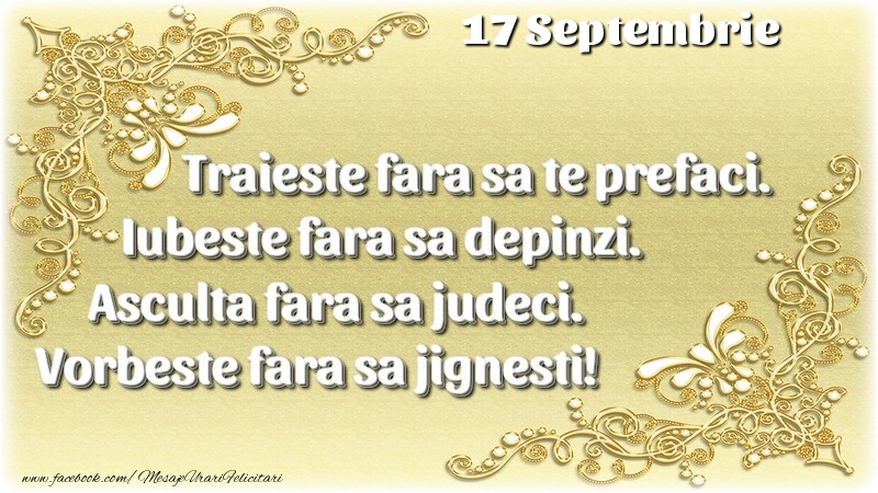 Trăieşte fara sa te prefaci. Iubeşte fara sa depinzi. Asculta fara sa judeci. Vorbeste fara sa jignesti! 17 Septembrie