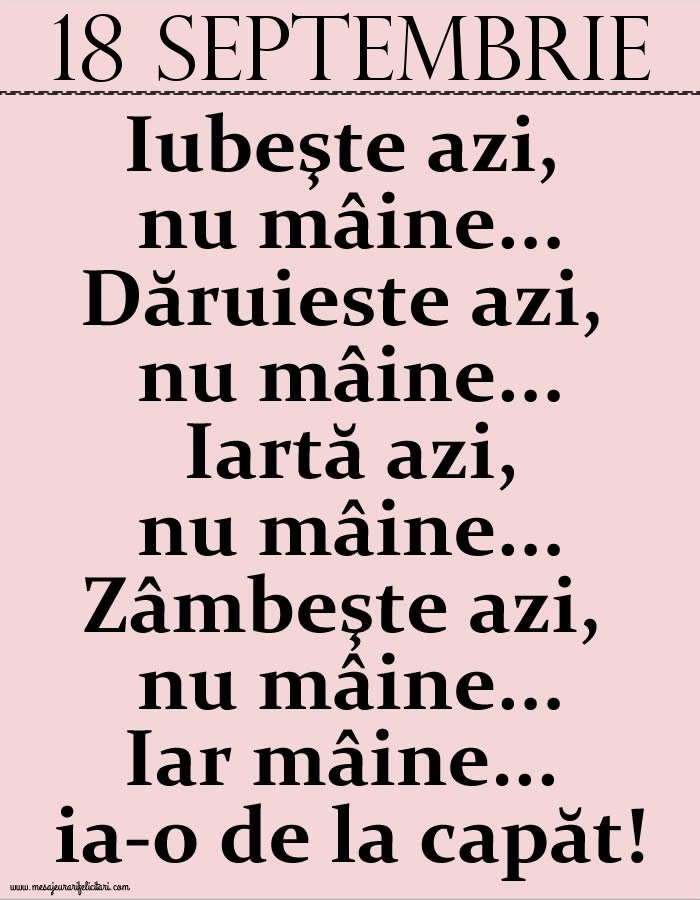 Felicitari de 18 Septembrie - 18.Septembrie Iubeşte azi, nu mâine. Dăruieste azi, nu mâine. Iartă azi, nu mâine. Zâmbeşte azi, nu mâine. Iar mâine...ia-o de la capăt!